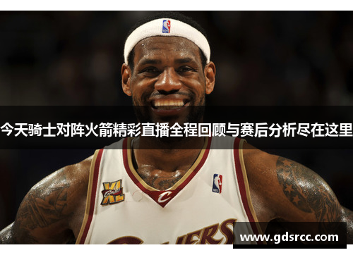 今天骑士对阵火箭精彩直播全程回顾与赛后分析尽在这里